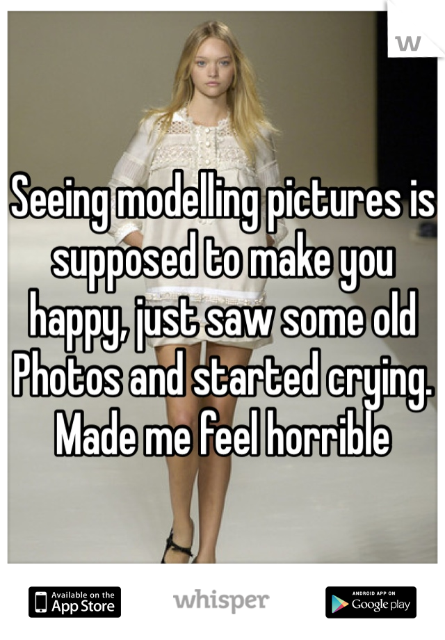 Seeing modelling pictures is supposed to make you happy, just saw some old
Photos and started crying. Made me feel horrible 