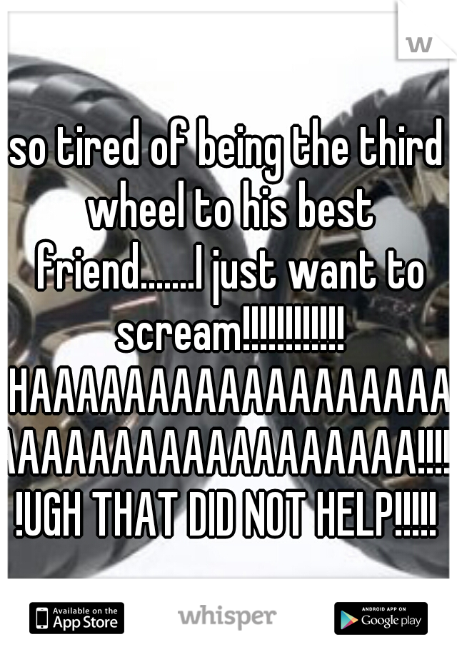 so tired of being the third wheel to his best friend.......I just want to scream!!!!!!!!!!!! HAAAAAAAAAAAAAAAAAAAAAAAAAAAAAAAAAAAA!!!!!!UGH THAT DID NOT HELP!!!!!