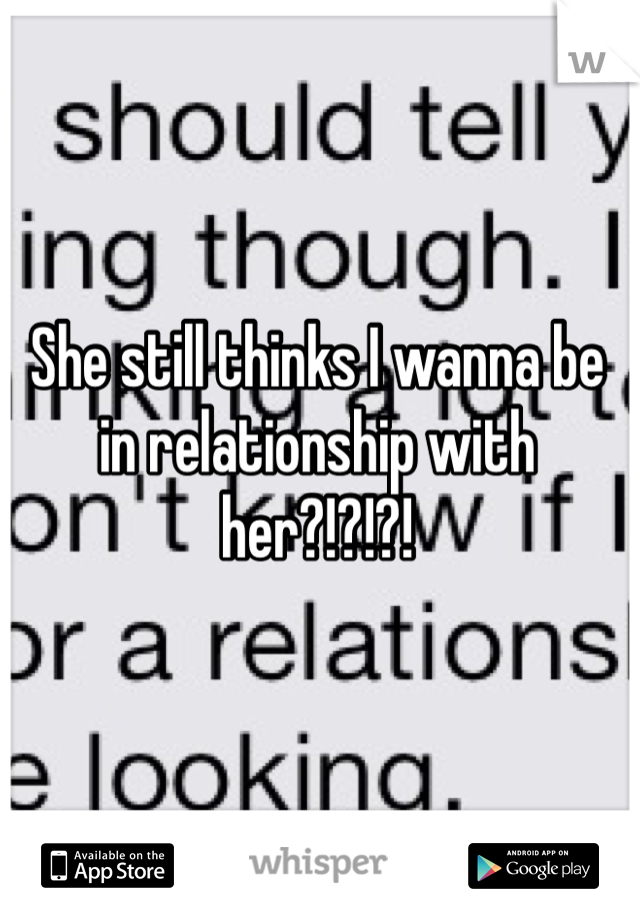 She still thinks I wanna be in relationship with her?!?!?!