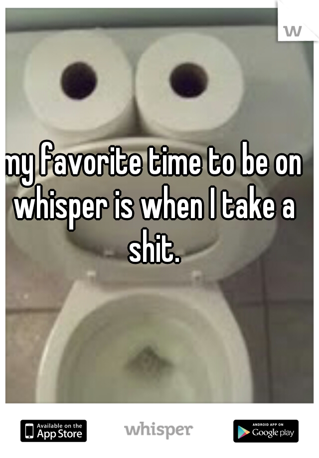 my favorite time to be on whisper is when I take a shit.
