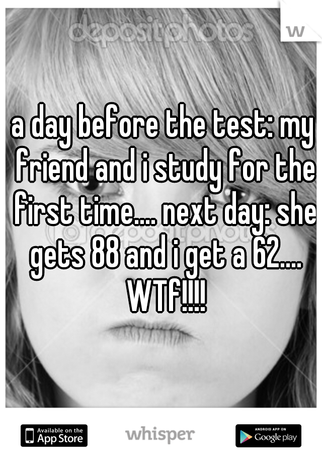 a day before the test: my friend and i study for the first time.... next day: she gets 88 and i get a 62.... WTf!!!!