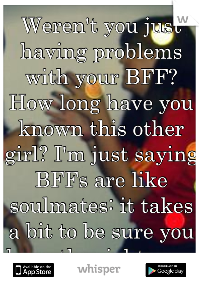 Weren't you just having problems with your BFF? How long have you known this other girl? I'm just saying BFFs are like soulmates: it takes a bit to be sure you have the right one. 