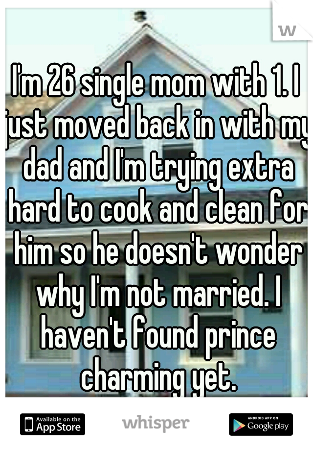 I'm 26 single mom with 1. I just moved back in with my dad and I'm trying extra hard to cook and clean for him so he doesn't wonder why I'm not married. I haven't found prince charming yet.