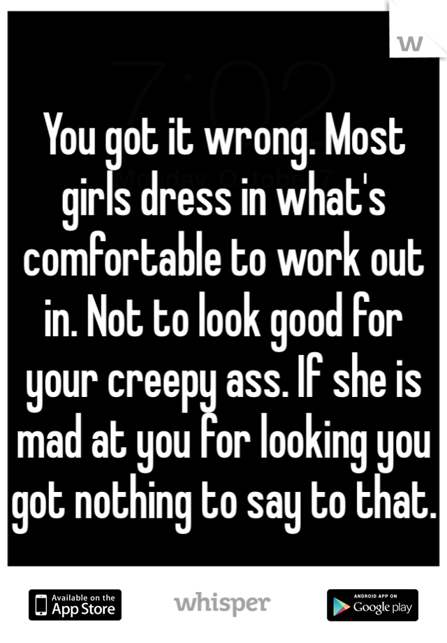 You got it wrong. Most girls dress in what's comfortable to work out in. Not to look good for your creepy ass. If she is mad at you for looking you got nothing to say to that. 