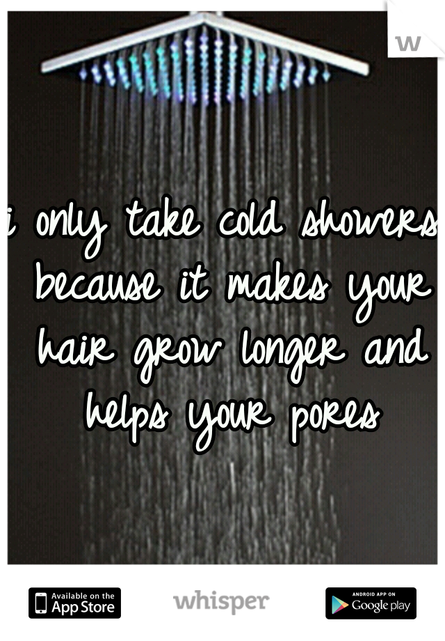 i only take cold showers because it makes your hair grow longer and helps your pores