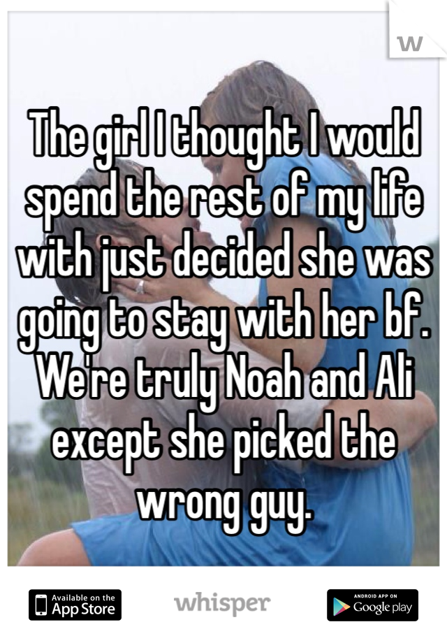 The girl I thought I would spend the rest of my life with just decided she was going to stay with her bf.  We're truly Noah and Ali except she picked the wrong guy. 