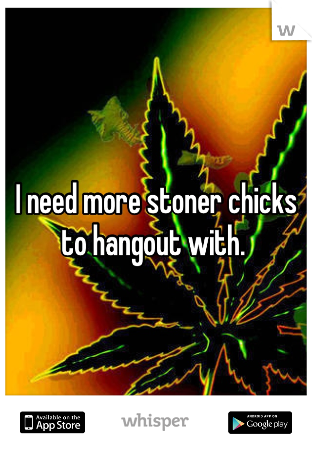 I need more stoner chicks to hangout with. 