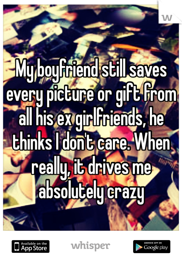 My boyfriend still saves every picture or gift from all his ex girlfriends, he thinks I don't care. When really, it drives me absolutely crazy