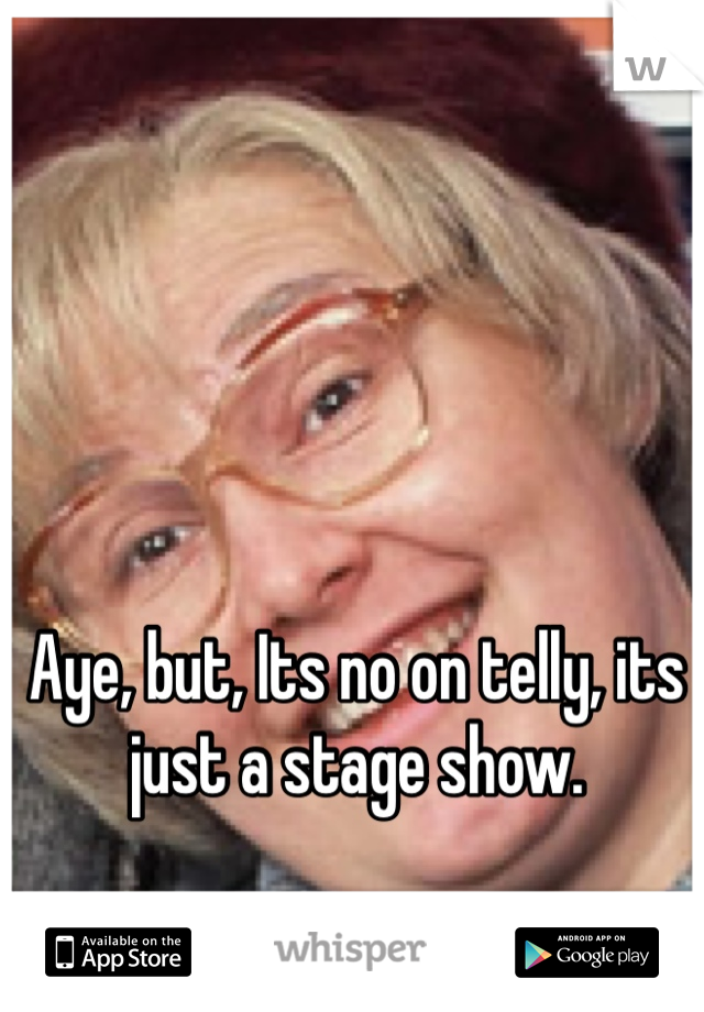 Aye, but, Its no on telly, its just a stage show.