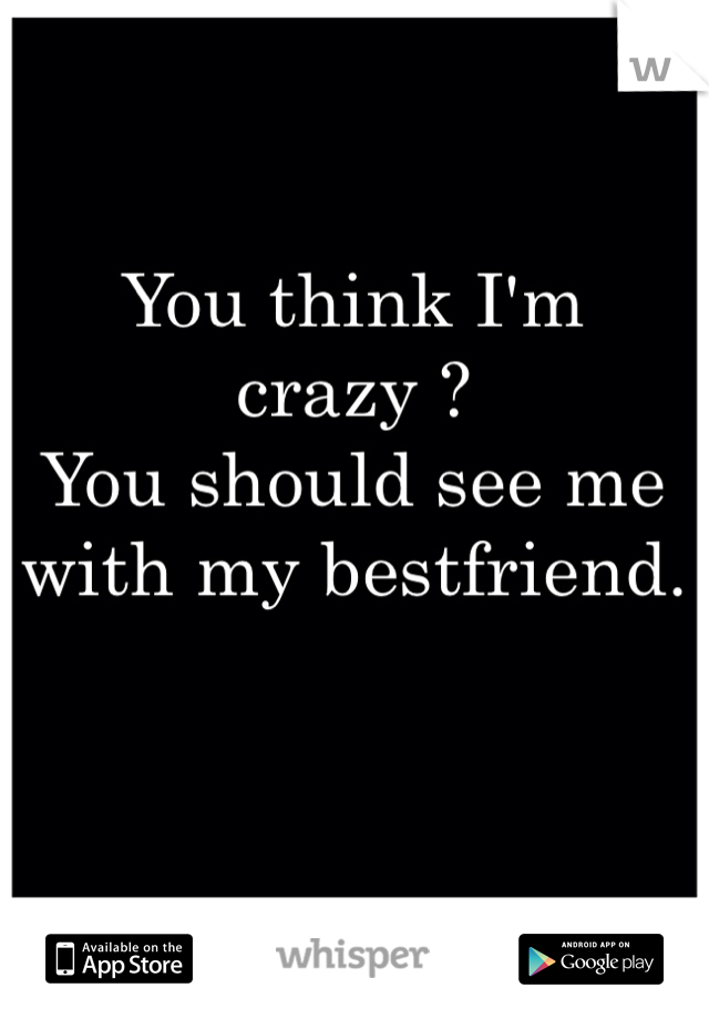 You think I'm crazy ?
You should see me with my bestfriend. 