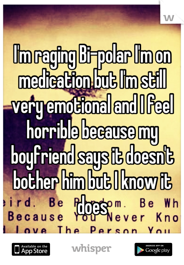 I'm raging Bi-polar I'm on medication but I'm still very emotional and I feel horrible because my boyfriend says it doesn't bother him but I know it does