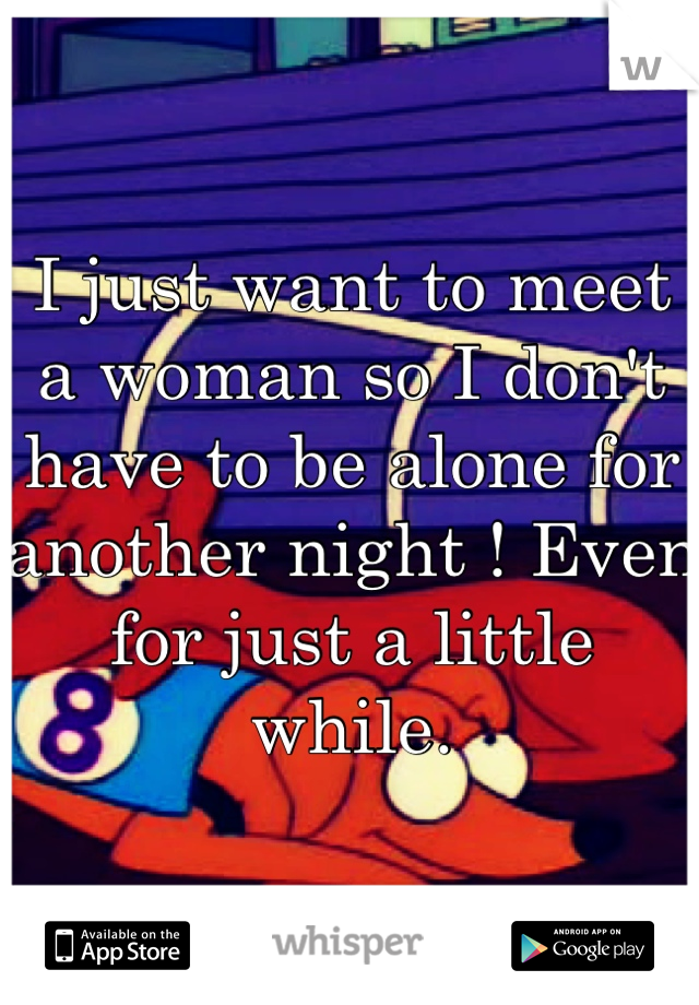 I just want to meet a woman so I don't have to be alone for another night ! Even for just a little while.