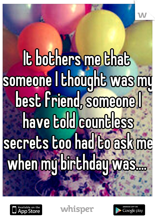 It bothers me that someone I thought was my best friend, someone I have told countless secrets too had to ask me when my birthday was.... 