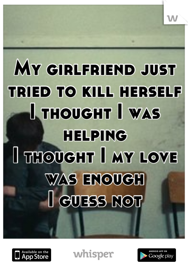 My girlfriend just tried to kill herself
I thought I was helping 
I thought I my love was enough 
I guess not