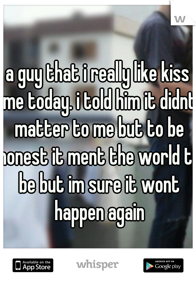 a guy that i really like kiss me today. i told him it didnt matter to me but to be honest it ment the world to be but im sure it wont happen again