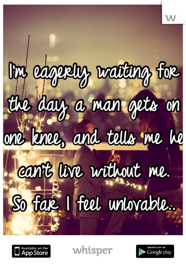I'm eagerly waiting for the day a man gets on one knee, and tells me he can't live without me. 
So far I feel unlovable..