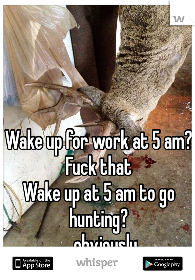 Wake up for work at 5 am? 
Fuck that 
Wake up at 5 am to go hunting?
....obviously