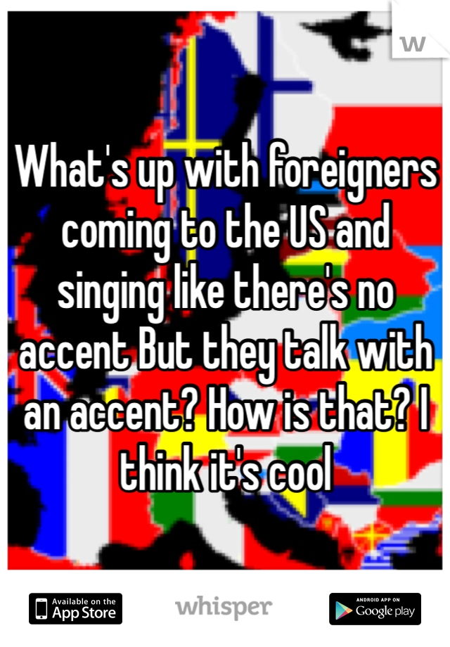 What's up with foreigners coming to the US and singing like there's no accent But they talk with an accent? How is that? I think it's cool