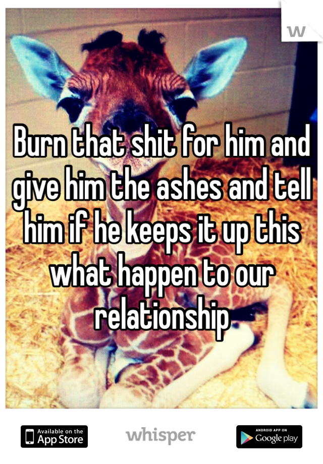 Burn that shit for him and give him the ashes and tell him if he keeps it up this what happen to our relationship 