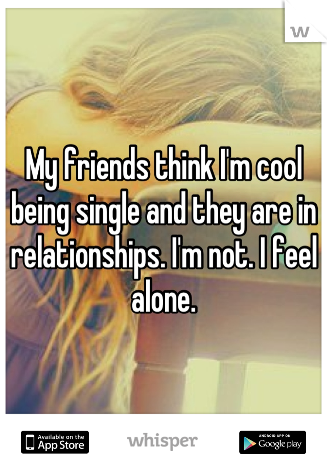 My friends think I'm cool being single and they are in relationships. I'm not. I feel alone.