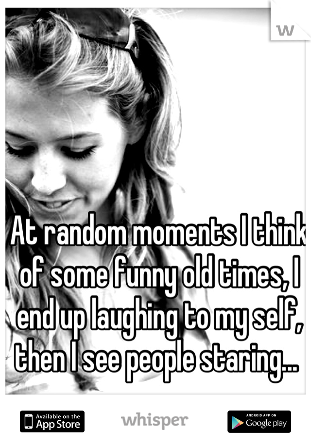 At random moments I think of some funny old times, I end up laughing to my self, then I see people staring... 