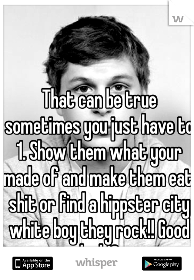 That can be true sometimes you just have to 1. Show them what your made of and make them eat shit or find a hippster city white boy they rock!! Good luck!?
