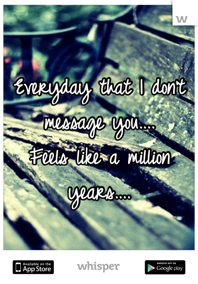 Everyday that I don't message you....
Feels like a million years....