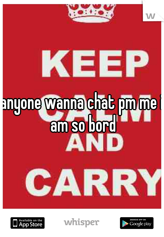 anyone wanna chat pm me i am so bord