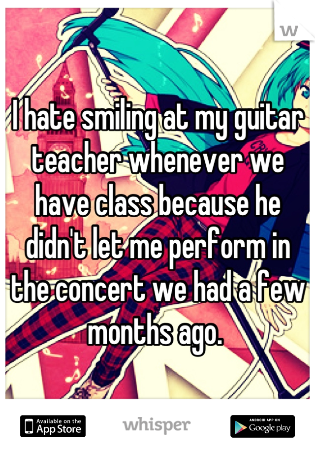 I hate smiling at my guitar teacher whenever we have class because he didn't let me perform in the concert we had a few months ago. 