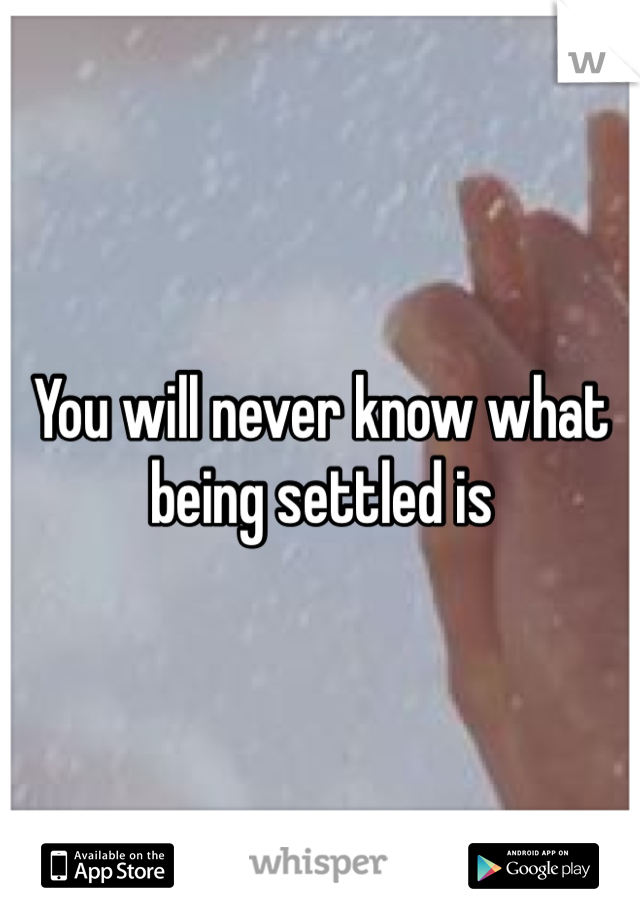 You will never know what being settled is 