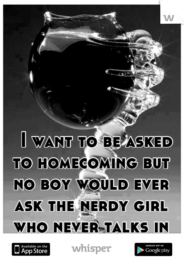   I want to be asked to homecoming but no boy would ever ask the nerdy girl who never talks in class. :(