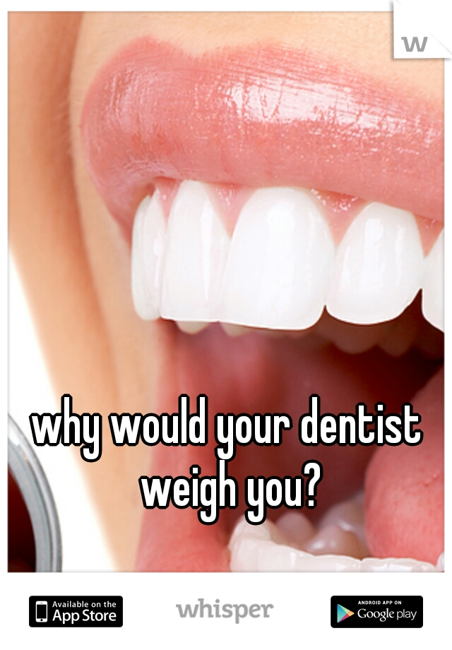 why would your dentist weigh you?