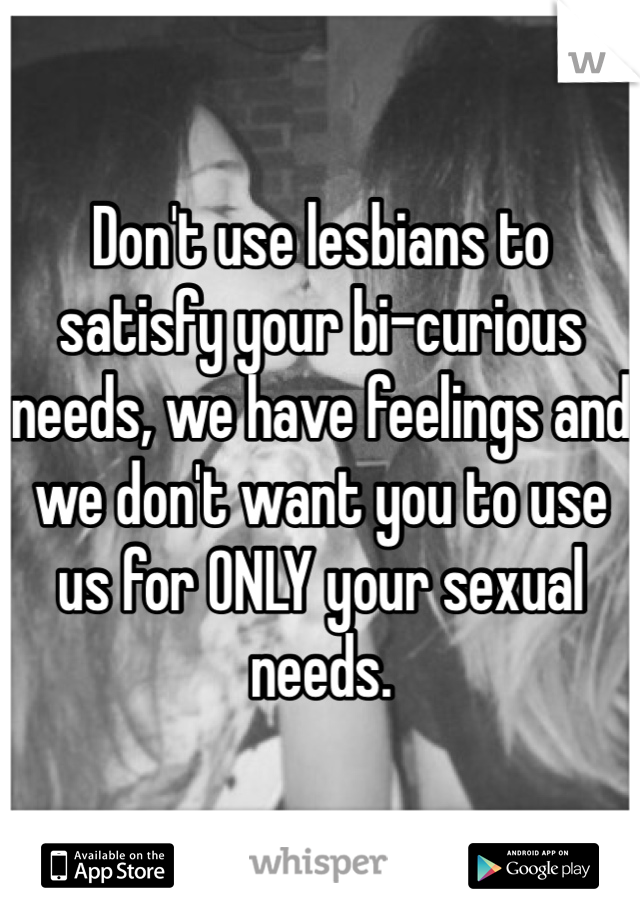 Don't use lesbians to satisfy your bi-curious needs, we have feelings and we don't want you to use us for ONLY your sexual needs. 