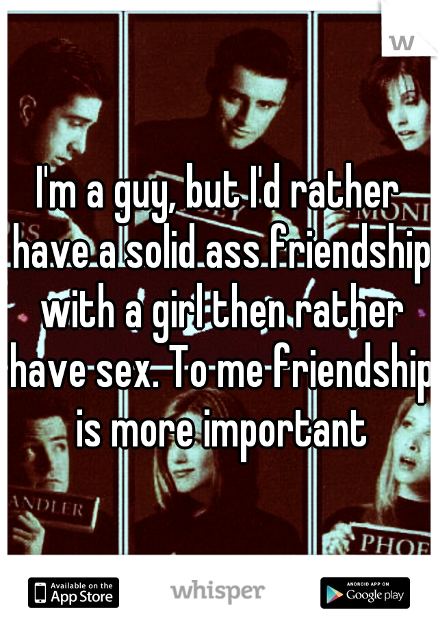 I'm a guy, but I'd rather have a solid ass friendship with a girl then rather have sex. To me friendship is more important