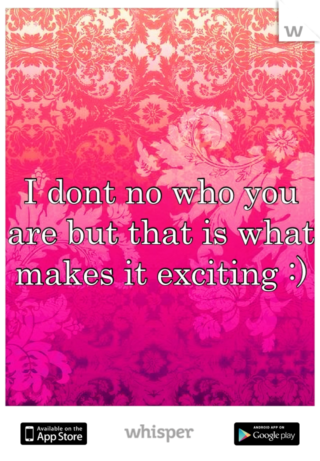 I dont no who you are but that is what makes it exciting :) 