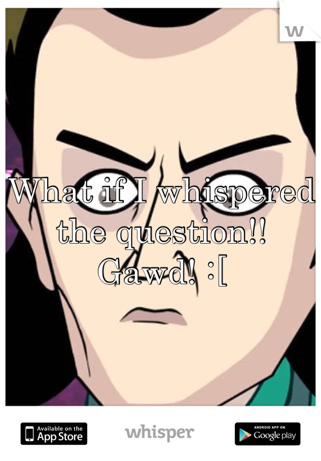 What if I whispered the question!! Gawd! :[