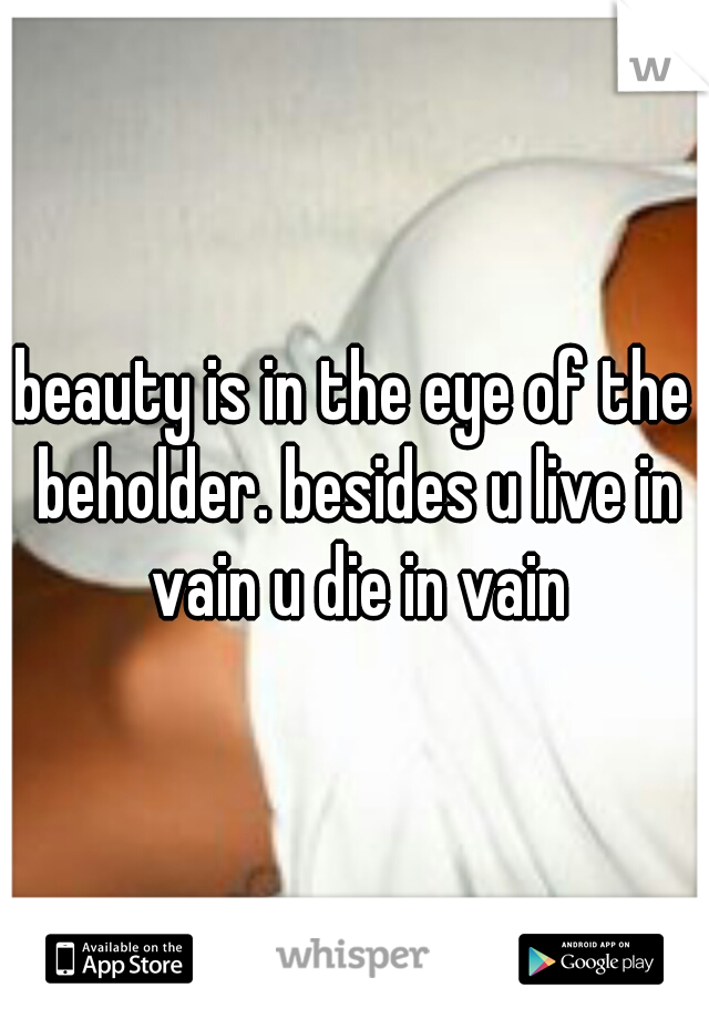 beauty is in the eye of the beholder. besides u live in vain u die in vain