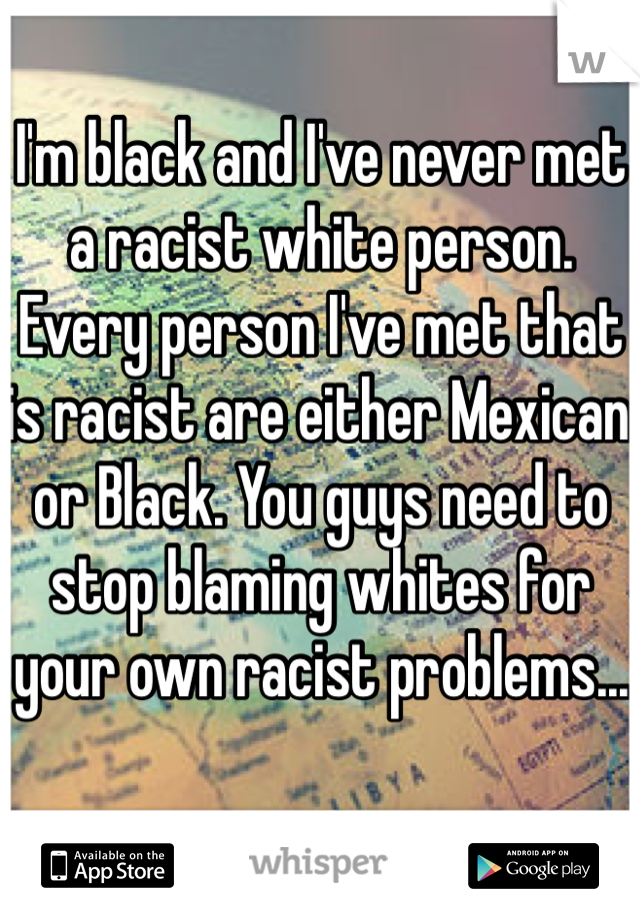 I'm black and I've never met a racist white person. Every person I've met that is racist are either Mexican or Black. You guys need to stop blaming whites for your own racist problems...