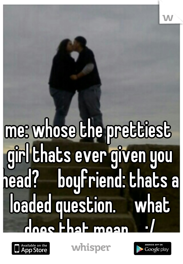 me: whose the prettiest girl thats ever given you head?

boyfriend: thats a loaded question.

what does that mean.... :/