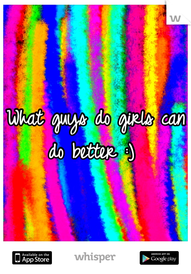 What guys do girls can do better :) 