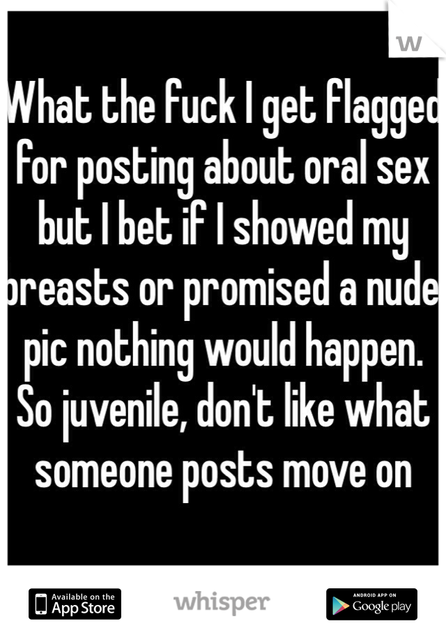 What the fuck I get flagged for posting about oral sex but I bet if I showed my breasts or promised a nude pic nothing would happen. So juvenile, don't like what someone posts move on