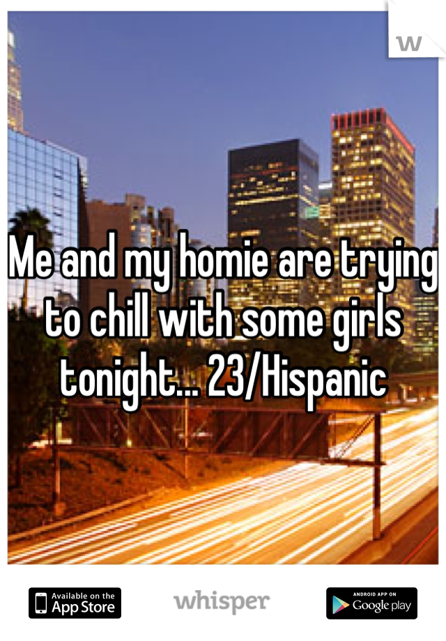 Me and my homie are trying to chill with some girls tonight... 23/Hispanic