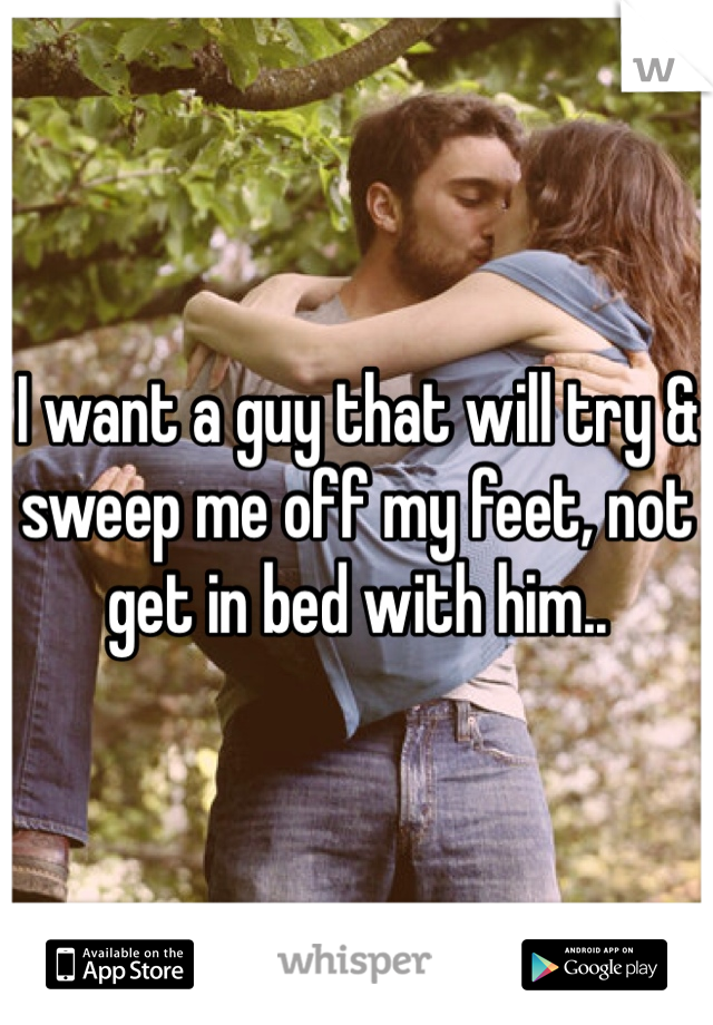 I want a guy that will try & sweep me off my feet, not get in bed with him..