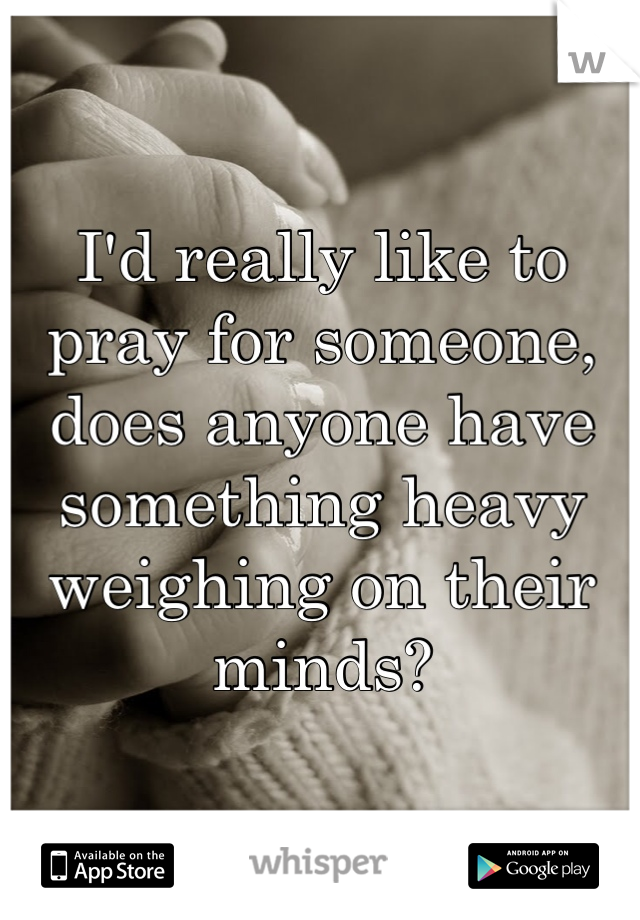 I'd really like to pray for someone, does anyone have something heavy weighing on their minds?