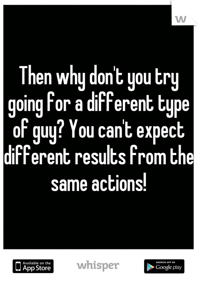 Then why don't you try going for a different type of guy? You can't expect different results from the same actions!