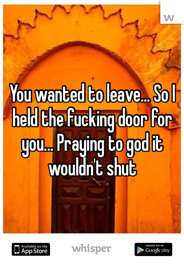 You wanted to leave... So I held the fucking door for you... Praying to god it wouldn't shut 