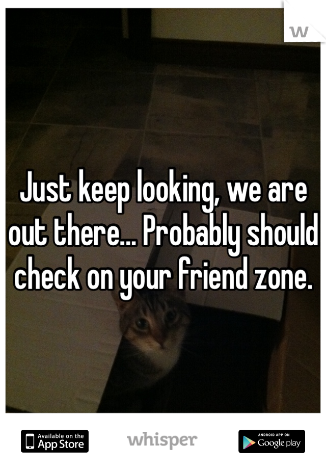 Just keep looking, we are out there... Probably should check on your friend zone.