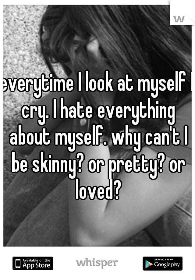 everytime I look at myself I cry. I hate everything about myself. why can't I be skinny? or pretty? or loved?