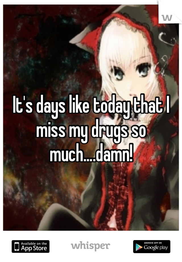 It's days like today that I miss my drugs so much....damn!
