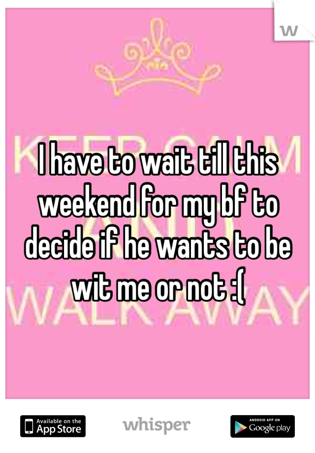I have to wait till this weekend for my bf to decide if he wants to be wit me or not :(